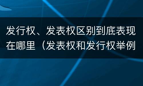 发行权、发表权区别到底表现在哪里（发表权和发行权举例）