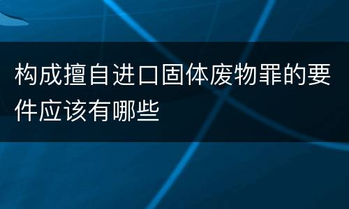 构成擅自进口固体废物罪的要件应该有哪些