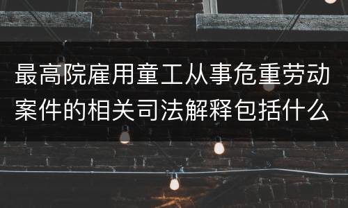 最高院雇用童工从事危重劳动案件的相关司法解释包括什么规定