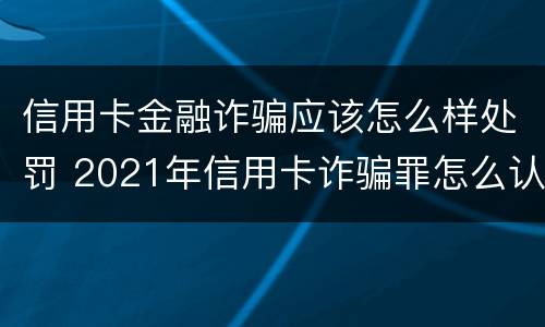 信用卡金融诈骗应该怎么样处罚 2021年信用卡诈骗罪怎么认定