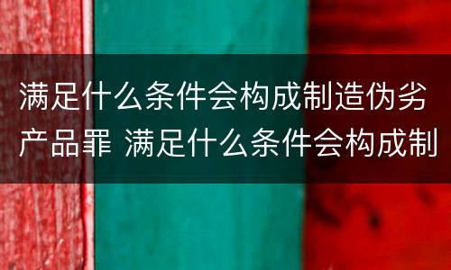 满足什么条件会构成制造伪劣产品罪 满足什么条件会构成制造伪劣产品罪行