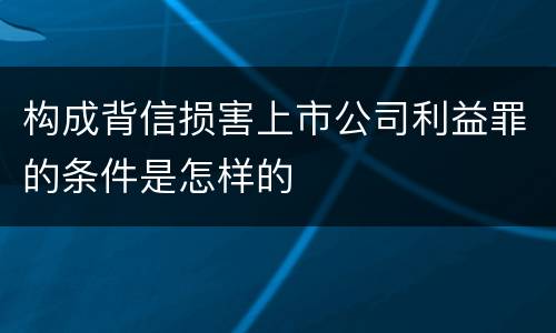 构成背信损害上市公司利益罪的条件是怎样的