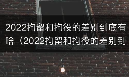 2022拘留和拘役的差别到底有啥（2022拘留和拘役的差别到底有啥区别呢）