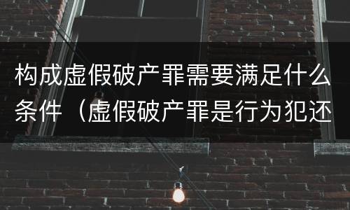 构成虚假破产罪需要满足什么条件（虚假破产罪是行为犯还是结果犯）