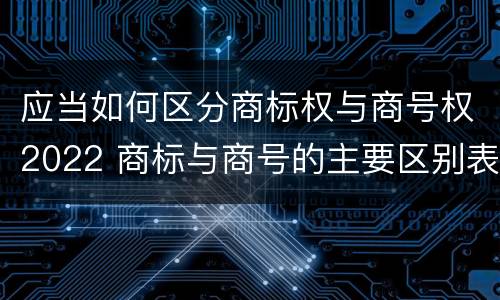 应当如何区分商标权与商号权2022 商标与商号的主要区别表现