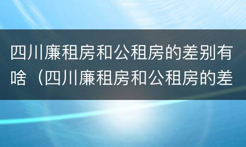 四川廉租房和公租房的差别有啥（四川廉租房和公租房的差别有啥区别吗）