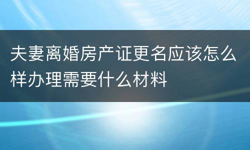 夫妻离婚房产证更名应该怎么样办理需要什么材料