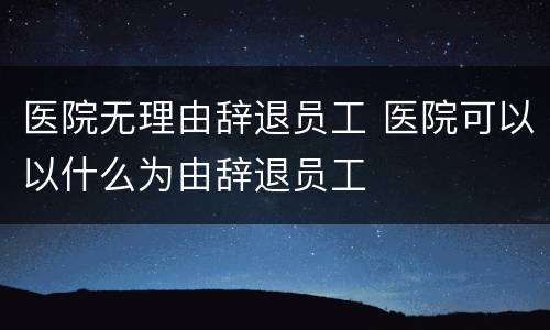 医院无理由辞退员工 医院可以以什么为由辞退员工