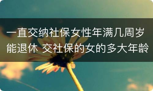 一直交纳社保女性年满几周岁能退休 交社保的女的多大年龄退休