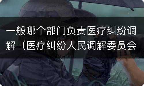 一般哪个部门负责医疗纠纷调解（医疗纠纷人民调解委员会是什么单位）