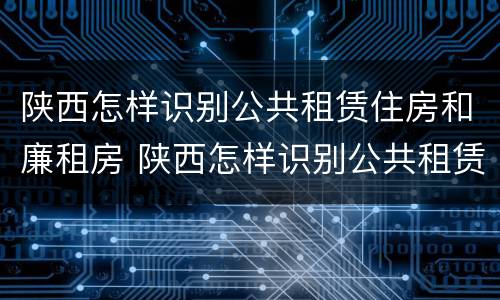 陕西怎样识别公共租赁住房和廉租房 陕西怎样识别公共租赁住房和廉租房的区别