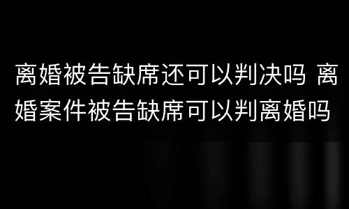 离婚被告缺席还可以判决吗 离婚案件被告缺席可以判离婚吗