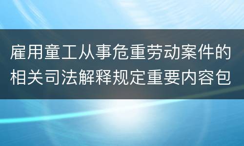 雇用童工从事危重劳动案件的相关司法解释规定重要内容包括什么