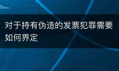 对于持有伪造的发票犯罪需要如何界定