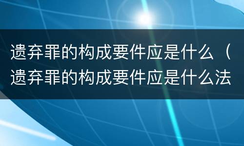 遗弃罪的构成要件应是什么（遗弃罪的构成要件应是什么法律）