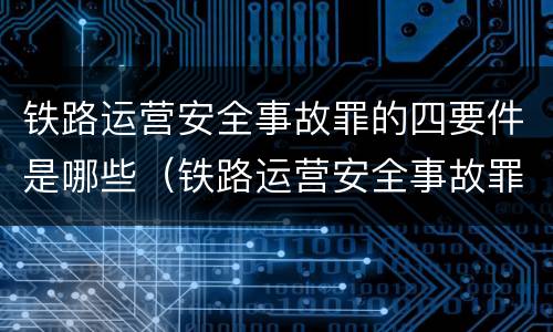 铁路运营安全事故罪的四要件是哪些（铁路运营安全事故罪的构成要件）