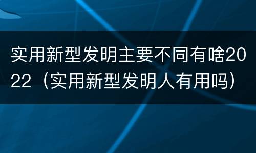 实用新型发明主要不同有啥2022（实用新型发明人有用吗）