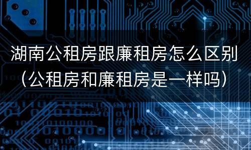 湖南公租房跟廉租房怎么区别（公租房和廉租房是一样吗）