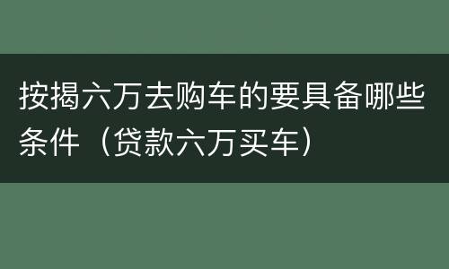 按揭六万去购车的要具备哪些条件（贷款六万买车）