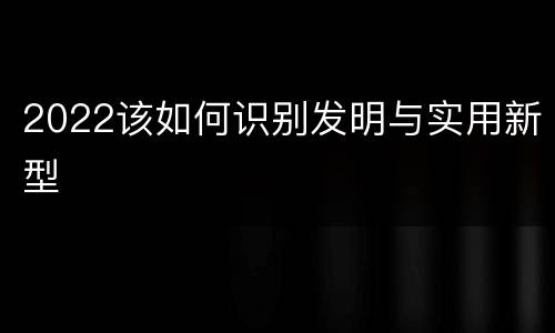 2022该如何识别发明与实用新型