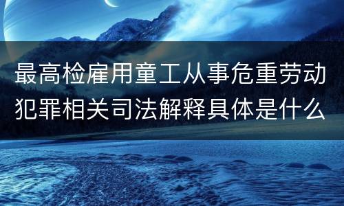 最高检雇用童工从事危重劳动犯罪相关司法解释具体是什么重要规定