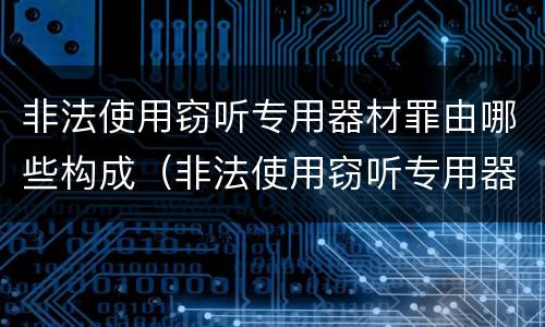 非法使用窃听专用器材罪由哪些构成（非法使用窃听专用器材罪由哪些构成犯罪）