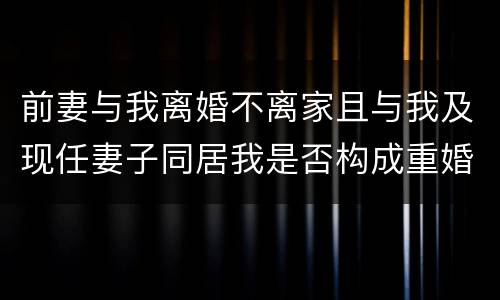 前妻与我离婚不离家且与我及现任妻子同居我是否构成重婚罪