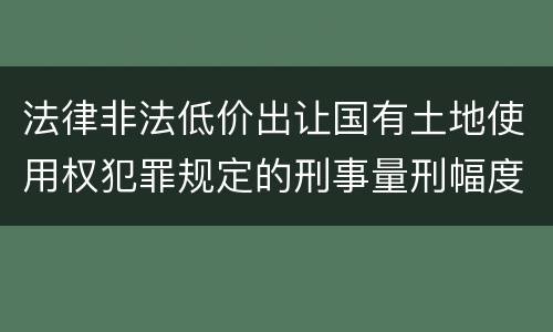 法律非法低价出让国有土地使用权犯罪规定的刑事量刑幅度有哪些