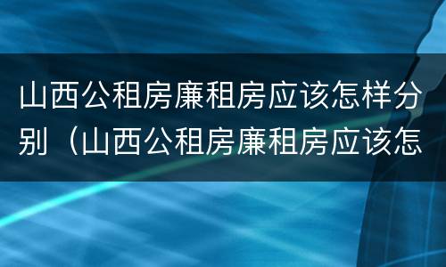 山西公租房廉租房应该怎样分别（山西公租房廉租房应该怎样分别购买）