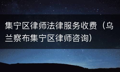 集宁区律师法律服务收费（乌兰察布集宁区律师咨询）