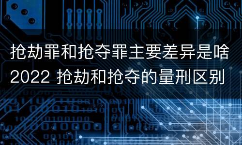 抢劫罪和抢夺罪主要差异是啥2022 抢劫和抢夺的量刑区别