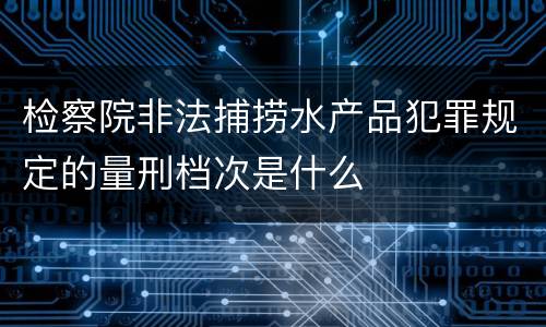 检察院非法捕捞水产品犯罪规定的量刑档次是什么