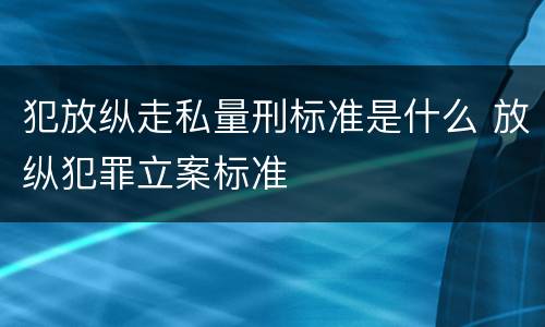 犯放纵走私量刑标准是什么 放纵犯罪立案标准