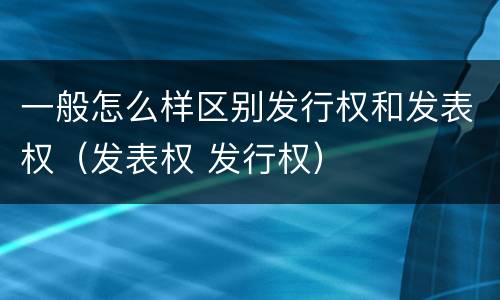 一般怎么样区别发行权和发表权（发表权 发行权）