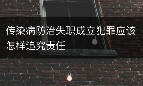 传染病防治失职成立犯罪应该怎样追究责任