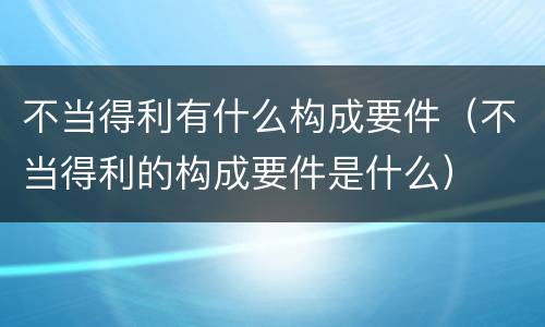 不当得利有什么构成要件（不当得利的构成要件是什么）