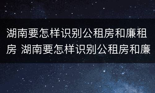 湖南要怎样识别公租房和廉租房 湖南要怎样识别公租房和廉租房呢