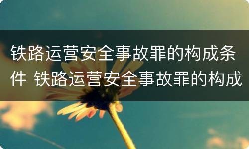 铁路运营安全事故罪的构成条件 铁路运营安全事故罪的构成条件是