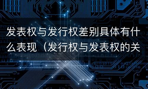 发表权与发行权差别具体有什么表现（发行权与发表权的关系）