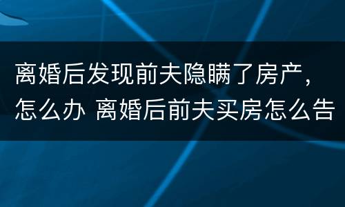 离婚后发现前夫隐瞒了房产，怎么办 离婚后前夫买房怎么告他隐瞒财产