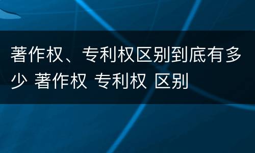 著作权、专利权区别到底有多少 著作权 专利权 区别