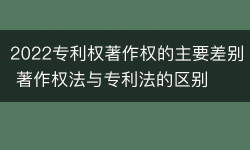 2022专利权著作权的主要差别 著作权法与专利法的区别