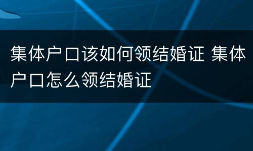 集体户口该如何领结婚证 集体户口怎么领结婚证