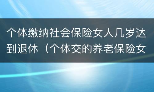 个体缴纳社会保险女人几岁达到退休（个体交的养老保险女性要多大才能领取养老保险）