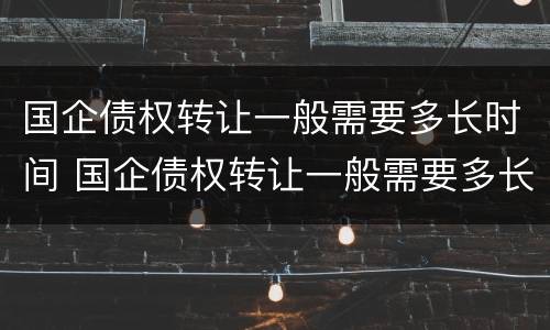 国企债权转让一般需要多长时间 国企债权转让一般需要多长时间办完