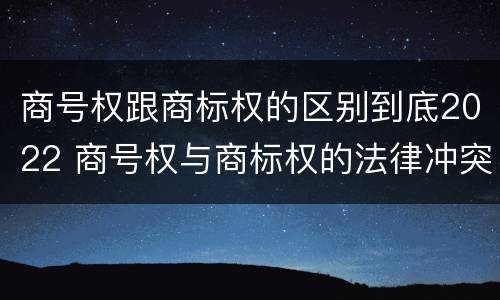 商号权跟商标权的区别到底2022 商号权与商标权的法律冲突与解决