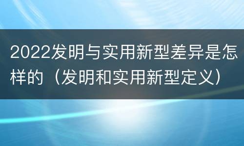 2022发明与实用新型差异是怎样的（发明和实用新型定义）