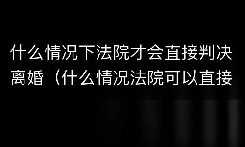 什么情况下法院才会直接判决离婚（什么情况法院可以直接判离婚）