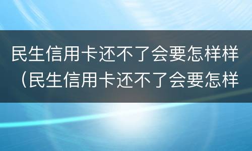 民生信用卡还不了会要怎样样（民生信用卡还不了会要怎样样处理）