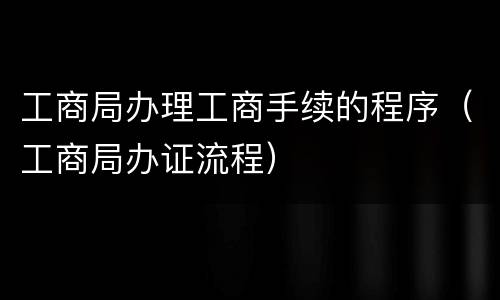 工商局办理工商手续的程序（工商局办证流程）